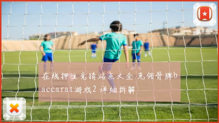 在线押注竞猜站点大全 免佣骨牌baccarat游戏2 详细拆解