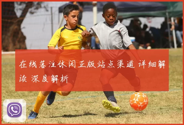 在线落注休闲正版站点渠道 详细解读 深度解析