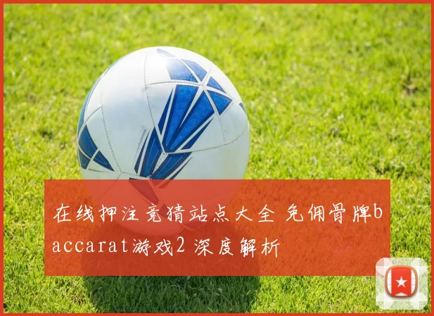 在线押注竞猜站点大全 免佣骨牌baccarat游戏2 深度解析