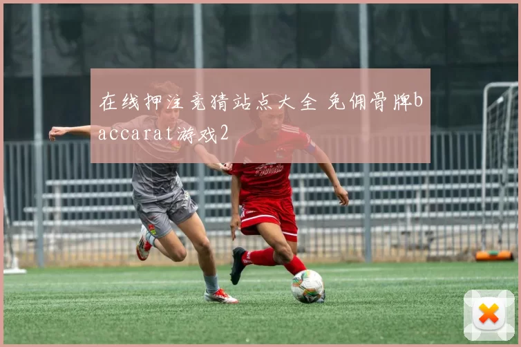 在线押注竞猜站点大全 免佣骨牌baccarat游戏2